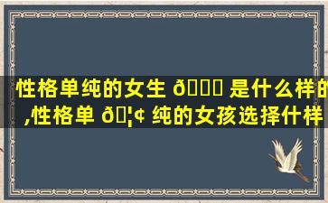 性格单纯的女生 🐛 是什么样的,性格单 🦢 纯的女孩选择什样的对象合适